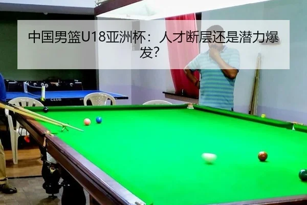 中国男篮U18亚洲杯：人才断层还是潜力爆发？